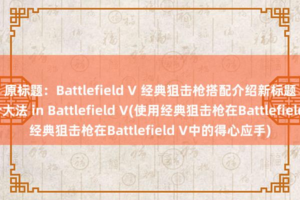 原标题：Battlefield V 经典狙击枪搭配介绍新标题：经典狙击枪配合大法 in Battlefield V(使用经典狙击枪在Battlefield V中的得心应手)