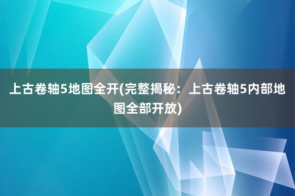 上古卷轴5地图全开(完整揭秘：上古卷轴5内部地图全部开放)